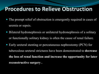 Procedures to Relieve Obstruction
 The prompt relief of obstruction is emergently required in cases of
uremia or sepsis.
 Bilateral hydronephrosis or unilateral hydronephrosis of a solitary
or functionally solitary kidney is often the cause of renal failure.
 Early ureteral stenting or percutaneous nephrostomy (PCN) for
tuberculous ureteral strictures have been demonstrated to decrease
the loss of renal function and increase the opportunity for later
reconstructive surgery .
 