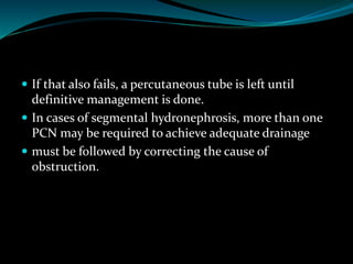  If that also fails, a percutaneous tube is left until
definitive management is done.
 In cases of segmental hydronephrosis, more than one
PCN may be required to achieve adequate drainage
 must be followed by correcting the cause of
obstruction.
 