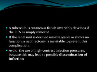  A tuberculous cutaneous fistula invariably develops if
the PCN is simply removed.
 If the renal unit is deemed unsalvageable or shows no
function, a nephrectomy is inevitable to prevent this
complication.
 Avoid the use of high-contrast injection pressures,
because this may lead to possible dissemination of
infection
 