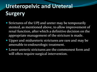 Ureteropelvic and Ureteral
Surgery
 Strictures of the UPJ and ureter may be temporarily
stented, as mentioned above, to allow improvement of
renal function, after which a definitive decision on the
appropriate management of the stricture is made.
 Upper and midureteric strictures are rare and may be
amenable to endourologic treatment.
 Lower ureteric strictures are the commonest form and
will often require surgical intervention.
 
