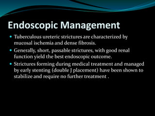 Endoscopic Management
 Tuberculous ureteric strictures are characterized by
mucosal ischemia and dense fibrosis.
 Generally, short, passable strictures, with good renal
function yield the best endoscopic outcome.
 Strictures forming during medical treatment and managed
by early stenting (double J placement) have been shown to
stabilize and require no further treatment .
 