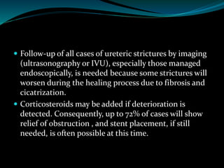  Follow-up of all cases of ureteric strictures by imaging
(ultrasonography or IVU), especially those managed
endoscopically, is needed because some strictures will
worsen during the healing process due to fibrosis and
cicatrization.
 Corticosteroids may be added if deterioration is
detected. Consequently, up to 72% of cases will show
relief of obstruction , and stent placement, if still
needed, is often possible at this time.
 