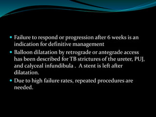  Failure to respond or progression after 6 weeks is an
indication for definitive management
 Balloon dilatation by retrograde or antegrade access
has been described for TB strictures of the ureter, PUJ,
and calyceal infundibula . A stent is left after
dilatation.
 Due to high failure rates, repeated procedures are
needed.
 