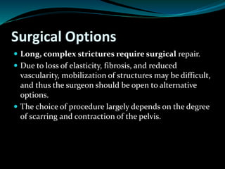 Surgical Options
 Long, complex strictures require surgical repair.
 Due to loss of elasticity, fibrosis, and reduced
vascularity, mobilization of structures may be difficult,
and thus the surgeon should be open to alternative
options.
 The choice of procedure largely depends on the degree
of scarring and contraction of the pelvis.
 