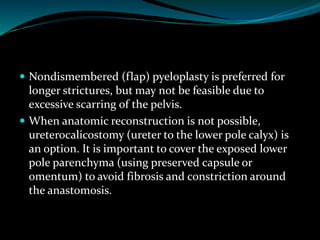  Nondismembered (flap) pyeloplasty is preferred for
longer strictures, but may not be feasible due to
excessive scarring of the pelvis.
 When anatomic reconstruction is not possible,
ureterocalicostomy (ureter to the lower pole calyx) is
an option. It is important to cover the exposed lower
pole parenchyma (using preserved capsule or
omentum) to avoid fibrosis and constriction around
the anastomosis.
 