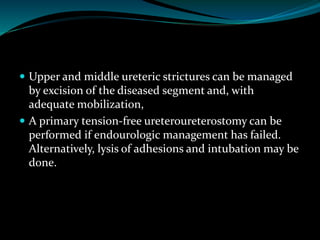  Upper and middle ureteric strictures can be managed
by excision of the diseased segment and, with
adequate mobilization,
 A primary tension-free ureteroureterostomy can be
performed if endourologic management has failed.
Alternatively, lysis of adhesions and intubation may be
done.
 