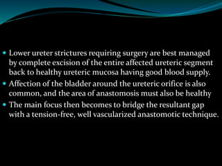  Lower ureter strictures requiring surgery are best managed
by complete excision of the entire affected ureteric segment
back to healthy ureteric mucosa having good blood supply.
 Affection of the bladder around the ureteric orifice is also
common, and the area of anastomosis must also be healthy
 The main focus then becomes to bridge the resultant gap
with a tension-free, well vascularized anastomotic technique.
 