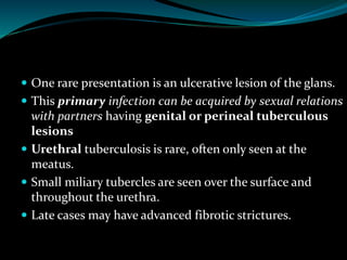  One rare presentation is an ulcerative lesion of the glans.
 This primary infection can be acquired by sexual relations
with partners having genital or perineal tuberculous
lesions
 Urethral tuberculosis is rare, often only seen at the
meatus.
 Small miliary tubercles are seen over the surface and
throughout the urethra.
 Late cases may have advanced fibrotic strictures.
 