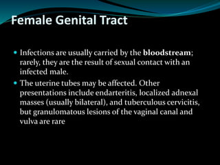 Female Genital Tract
 Infections are usually carried by the bloodstream;
rarely, they are the result of sexual contact with an
infected male.
 The uterine tubes may be affected. Other
presentations include endarteritis, localized adnexal
masses (usually bilateral), and tuberculous cervicitis,
but granulomatous lesions of the vaginal canal and
vulva are rare
 