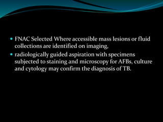  FNAC Selected Where accessible mass lesions or fluid
collections are identified on imaging,
 radiologically guided aspiration with specimens
subjected to staining and microscopy for AFBs, culture
and cytology may confirm the diagnosis of TB.
 