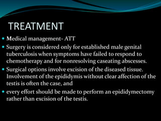 TREATMENT
 Medical management- ATT
 Surgery is considered only for established male genital
tuberculosis when symptoms have failed to respond to
chemotherapy and for nonresolving caseating abscesses.
 Surgical options involve excision of the diseased tissue.
Involvement of the epididymis without clear affection of the
testis is often the case, and
 every effort should be made to perform an epididymectomy
rather than excision of the testis.
 