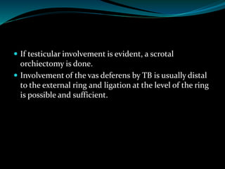  If testicular involvement is evident, a scrotal
orchiectomy is done.
 Involvement of the vas deferens by TB is usually distal
to the external ring and ligation at the level of the ring
is possible and sufficient.
 