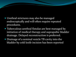  Urethral strictures may also be managed
endoscopically and will often require repeated
procedures.
 Tuberculous urethral fistulae are best managed by
initiation of medical therapy and suprapubic bladder
drainage. Delayed reconstruction is preferred.
 Drainage of a seminal vesicle TB cavity into the
bladder by cold knife incision has been reported
 