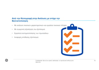 Confidential. Not to be copied, distributed, or reproduced without prior
approval.
18
Από την Καταγραφή στην Ανάλυση με στόχο την
Βελτιστοποίηση
• Με ανάλυση ποιοτικών χαρακτηριστικών και εργαλεία ποιοτικού ελέγχου
• Με συγκριτική αξιολόγηση του εξοπλισμού
• Εργαλεία συστηματοποίησης των πρωτοκόλων
• Αναφορές απόδοσης εξοπλισμού
 