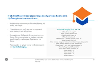 Confidential. Not to be copied, distributed, or reproduced without prior
approval.
23
• Βοηθάει στην οργάνωση ομάδων διαχείρισης της
δόσης ανά τμήμα
• Οργανώνει την εκπαίδευση του προσωπικού
στην ανάλυση των δεδομένων
• Επιταχύνει την διαδικασία βελτιστοποίησης της
δόσης. Σε συνεργασία με τις ομάδες προτείνει
ολοκληρωμένο πρόγραμμα διαχείρισης της
δόσης
• Προετοιμάζει το τμήμα για την επιθεώρηση από
την EuroSafe Imaging
Η GE Healthcare προσφέρει υπηρεσίες Αριστείας Δόσης από
εξειδικευμένο προσωπικό που:
 