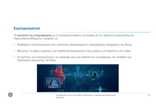 Confidential. Not to be copied, distributed, or reproduced without prior
approval.
24
Συμπερασματικά
Τα εργαλεία της πληροφορικής με τις αυτοματοποιημένες λειτουργίες & την ταχύτητα επεξεργασίας και
παρουσίασης δεδομένων μπορούν να:
• Βοηθήσουν αποτελεσματικά στην υλοποίηση ολοκληρωμένου προγράμματος διαχείρισης της δόσης
• Μειώσουν το φόρτο εργασίας ενώ παράλληλα δημιουργούν νέους ρόλους και δεξιότητες στο τμήμα
• Επιτρέπουν να επικεντρώσουμε την προσοχή μας στον ασθενή και να αυξήσουμε την απόδοση του
εξοπλισμού μειώνοντας την δόση.
 