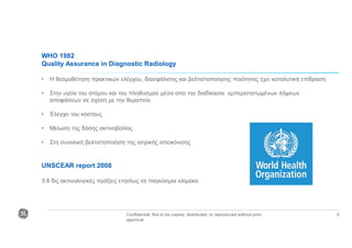 Confidential. Not to be copied, distributed, or reproduced without prior
approval.
3
WHO 1982
Quality Assurance in Diagnostic Radiology
• Η θεσμοθέτηση πρακτικών ελέγχου, διασφάλισης και βελτιστοποίησης ποιότητας έχει καταλυτική επίδραση
• Στην υγεία του ατόμου και του πληθυσμού μέσα απο την διαδίκασια εμπεριστατωμένων λήψεων
αποφάσεων σε σχέση με την θεραπεία
• Έλεγχο του κόστους
• Μείωση της δόσης ακτινοβολίας
• Στη συνολική βελτιστοποίηση της ιατρικής απεικόνισης
UNSCEAR report 2008
3.6 δις ακτινολογικές πράξεις ετησίως σε παγκόσμια κλίμακα
 