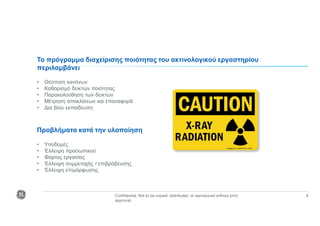 Confidential. Not to be copied, distributed, or reproduced without prior
approval.
4
Το πρόγραμμα διαχείρισης ποιότητας του ακτινολογικού εργαστηρίου
περιλαμβάνει
• Θέσπιση κανόνων
• Καθορισμό δεικτών ποιότητας
• Παρακολούθηση των δεικτών
• Μέτρηση αποκλίσεων και επαναφορά
• Δια βίου εκπαίδευση
Προβλήματα κατά την υλοποίηση
• Υποδομές
• Έλλειψη προσωπικού
• Φόρτος εργασίας
• Έλλειψη συμμετοχής / επιβράβευσης
• Έλλειψη επιμόρφωσης
 