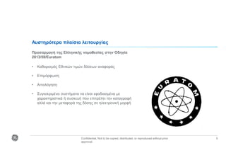 Confidential. Not to be copied, distributed, or reproduced without prior
approval.
5
Αυστηρότερα πλαίσια λειτουργίας
Προσαρμογή της Ελληνικής νομοθεσίας στην Οδηγία
2013/59/Euratom
• Καθορισμός Εθνικών τιμών δόσεων αναφοράς
• Επιμόρφωση
• Αιτιολόγηση
• Συγκεκριμένα συστήματα να είναι εφοδιασμένα με
χαρακτηριστικά ή συσκευή που επιτρέπει την καταγραφή
αλλά και την μεταφορά της δόσης σε ηλεκτρονική μορφή
 