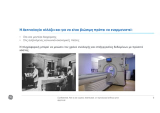 Confidential. Not to be copied, distributed, or reproduced without prior
approval.
8
Η Ακτινολογία αλλάζει και για να είναι βιώσιμη πρέπει να εναρμονιστεί:
• Στα νέα μοντέλα διαχείρισης
• Στις αυξανόμενες κοινωνικό-οικονομικές πιέσεις
Η πληροφορική μπορεί να μειώσει τον χρόνο συλλογής και επεξεργασίας δεδομένων με προσιτό
κόστος.
 