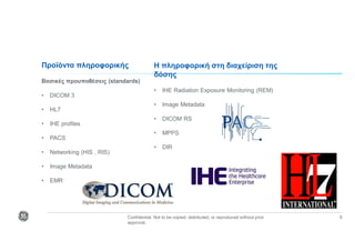 Confidential. Not to be copied, distributed, or reproduced without prior
approval.
9
Προϊόντα πληροφορικής
Βασικές προυποθέσεις (standards)
• DICOM 3
• HL7
• IHE profiles
• PACS
• Networking (HIS , RIS)
• Image Metadata
• EMR
Η πληροφορική στη διαχείριση της
δόσης
• IHE Radiation Exposure Monitoring (REM)
• Image Metadata
• DICOM RS
• MPPS
• DIR
 