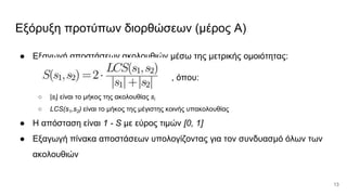 Εξόρυξη προτύπων διορθώσεων (μέρος Α)
● Εξαγωγή αποστάσεων ακολουθιών μέσω της μετρικής ομοιότητας:
, όπου:
○ |si| είναι το μήκος της ακολουθίας si
○ LCS(s1,s2) είναι το μήκος της μέγιστης κοινής υπακολουθίας
● Η απόσταση είναι 1 - S με εύρος τιμών [0, 1]
● Εξαγωγή πίνακα αποστάσεων υπολογίζοντας για τον συνδυασμό όλων των
ακολουθιών
13
 