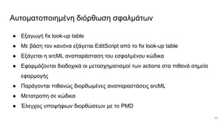 Αυτοματοποιημένη διόρθωση σφαλμάτων
● Εξαγωγή fix look-up table
● Με βάση τον κανόνα εξάγεται EditScript από το fix look-up table
● Εξάγεται η srcML αναπαράσταση του εσφαλμένου κώδικα
● Εφαρμόζονται διαδοχικά οι μετασχηματισμοί των actions στα πιθανά σημεία
εφαρμογής
● Παράγονται πιθανώς διορθωμένες αναπαραστάσεις srcML
● Μετατροπη σε κώδικα
● Έλεγχος υποψήφιων διορθώσεων με το PMD
17
 
