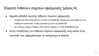 Εύρεση πιθανών σημείων εφαρμογής (μέρος Α)
● Αρχικές μέθοδοι εύρεσης πιθανών σημείων εφαρμογής:
○ Υποθέτουμε ίδιο parse tree με το πρότυπο EditScript. Βρίσκονται ακολουθόντας στο
εσφαλμένο parse tree, το ίδιο μονοπάτι με αυτό του EditScript
○ Δεν κάνουμε καμία υπόθεση. Είναι όλα τα σημεία με το ίδιο CodeBlockType
● Λύση: Αναζήτηση των πιθανών σημείων εφαρμογής ενός action στην
“γειτονιά” που εφαρμόστηκαν τα προηγούμενα actions
19
 