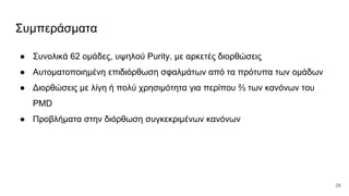 Συμπεράσματα
● Συνολικά 62 ομάδες, υψηλού Purity, με αρκετές διορθώσεις
● Αυτοματοποιημένη επιδιόρθωση σφαλμάτων από τα πρότυπα των ομάδων
● Διορθώσεις με λίγη ή πολύ χρησιμότητα για περίπου ⅔ των κανόνων του
PMD
● Προβλήματα στην διόρθωση συγκεκριμένων κανόνων
28
 