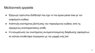 Μελλοντική εργασία
● Εξαγωγή πρότυπου EditScript που έχει το πιο όμοιο parse tree με τον
εσφαλμένο κώδικα
● Ανάπτυξη συστήματος βελτίωσης του παραγόμενου κώδικα, από τις
εξαγόμενες αναπαραστάσεις srcML
● Η ενσωμάτωση του συστήματος αυτοματοποιημένης διόρθωσης σφαλμάτων
σε κάποιο αποθετήριο λογισμικού με την μορφή ενός bot
29
 