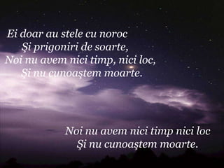 Ei doar au stele cu noroc
   Şi prigoniri de soarte,
Noi nu avem nici timp, nici loc,
   Şi nu cunoaştem moarte.




            Noi nu avem nici timp nici loc
              Şi nu cunoaştem moarte.
 