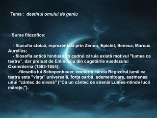 Tema : destinul omului de geniu



 Surse filozofice:

  - filosofia stoică, reprezentată prin Zenon, Epictet, Seneca, Marcus
Aurelius;
  - filosofia antică hindusă, în cadrul căruia există motivul "lumea ca
teatru", dar preluat de Eminescu din cugetările suedezului
Oxenstierna (1583-1654);
      -filosofia lui Schopenhauer, conform căreia Regizorul lumii ca
teatru este "viaţa" universală, forţa oarbă, ademenitoare, asemenea
unui "cântec de sirenă" ("Ca un cântec de sirenă/ Lumea-ntinde lucii
măreţe;").
 