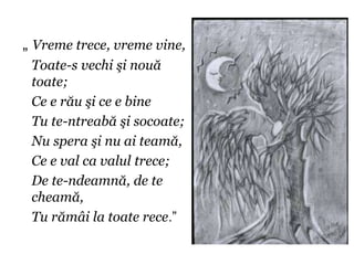 „ Vreme trece, vreme vine,
 Toate-s vechi şi nouă
 toate;
 Ce e rău şi ce e bine
 Tu te-ntreabă şi socoate;
 Nu spera şi nu ai teamă,
 Ce e val ca valul trece;
 De te-ndeamnă, de te
 cheamă,
 Tu rămâi la toate rece.”
 