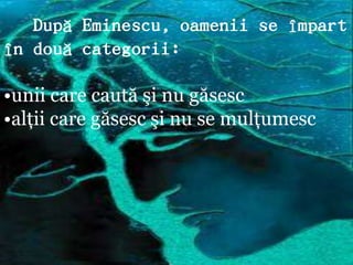 După Eminescu, oamenii se împart
în două categorii:

•unii care caută şi nu găsesc
•alţii care găsesc şi nu se mulţumesc
 