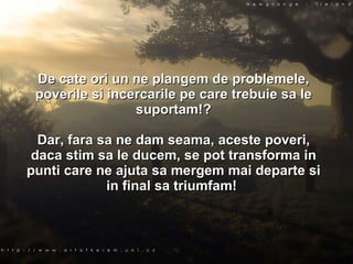 De cate ori un ne plangem de problemele, poverile si incercarile pe care trebuie sa le suportam!? Dar, fara sa ne dam seama, aceste poveri, daca stim sa le ducem, se pot transforma in punti care ne ajuta sa mergem mai departe si in final sa triumfam!  