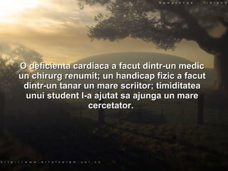 O deficienta cardiaca a facut dintr-un medic un chirurg renumit; un handicap fizic a facut dintr-un tanar un mare scriitor; timiditatea unui student l-a ajutat sa ajunga un mare cercetator.  