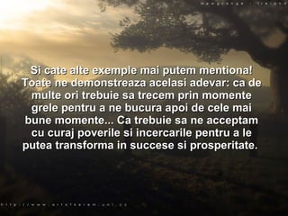 Si cate alte exemple mai putem mentiona! Toate ne demonstreaza acelasi adevar: ca de multe ori trebuie sa trecem prin momente grele pentru a ne bucura apoi de cele mai bune momente... Ca trebuie sa ne acceptam cu curaj poverile si incercarile pentru a le putea transforma in succese si prosperitate.  