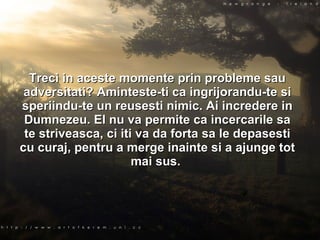 Treci in aceste momente prin probleme sau adversitati? Aminteste-ti ca ingrijorandu-te si speriindu-te un reusesti nimic. Ai incredere in Dumnezeu. El nu va permite ca incercarile sa te striveasca, ci iti va da forta sa le depasesti cu curaj, pentru a merge inainte si a ajunge tot mai sus.  