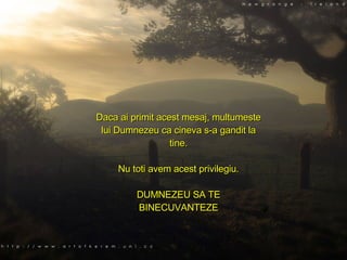 Daca ai primit acest mesaj, multumeste lui Dumnezeu ca cineva s-a gandit la tine. Nu toti avem acest privilegiu. DUMNEZEU SA TE BINECUVANTEZE 