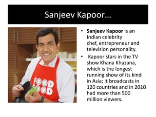 Sanjeev Kapoor…
• Sanjeev Kapoor is an
Indian celebrity
chef, entrepreneur and
television personality.
• Kapoor stars in the TV
show Khana Khazana,
which is the longest
running show of its kind
in Asia; it broadcasts in
120 countries and in 2010
had more than 500
million viewers.
 