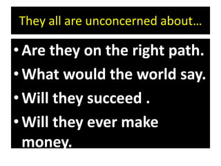 They all are unconcerned about…
•Are they on the right path.
•What would the world say.
•Will they succeed .
•Will they ever make
money.
 