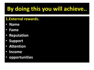 By doing this you will achieve..
1.External rewards.
• Name
• Fame
• Reputation
• Support
• Attention
• Income
• opportunities
 