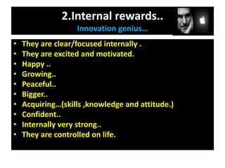 2.Internal rewards..
Innovation genius…
• They are clear/focused internally .
• They are excited and motivated.
• Happy ..
• Growing..
• Peaceful..
• Bigger..
• Acquiring…(skills ,knowledge and attitude.)
• Confident..
• Internally very strong..
• They are controlled on life.
 
