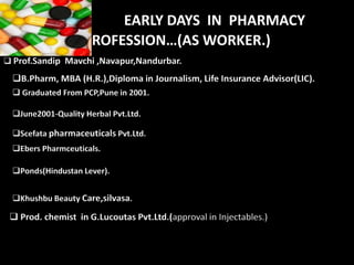 Prof.Sandip Mavchi Life Transformer 3
EARLY DAYS IN PHARMACY
PROFESSION…(AS WORKER.)
 Prof.Sandip Mavchi ,Navapur,Nandurbar.
B.Pharm, MBA (H.R.),Diploma in Journalism, Life Insurance Advisor(LIC).
 Graduated From PCP,Pune in 2001.
June2001-Quality Herbal Pvt.Ltd.
Scefata pharmaceuticals Pvt.Ltd.
Ebers Pharmceuticals.
Ponds(Hindustan Lever).
Khushbu Beauty Care,silvasa.
 Prod. chemist in G.Lucoutas Pvt.Ltd.(approval in Injectables.)
 