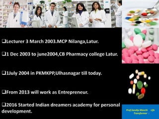 Lecturer 3 March 2003.MCP Nilanga,Latur.
1 Dec 2003 to june2004,CB Pharmacy college Latur.
1July 2004 in PKMKPP,Ulhasnagar till today.
From 2013 will work as Entrepreneur.
2016 Started Indian dreamers academy for personal
development. Prof.Sandip Mavchi Life
Transformer 4
 