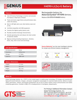 Battery Dimensions
Length: 111 mm
Width: 44.4 mm
Height: 28.2 mm
Weight: 127.9 g
Cell Specifications
Cell Manufacturer: Sanyo
Chemistry: Lithium Ion
Voltage: 3.7 Volts
Capacity: 4800 mAh
Rechargeable battery for
Motorola/Symbol®
WT4090 devices.
Replaces OEM BTRY-WT40IABOH battery.
Each battery is guaranteed to be free
from defects in materials and workman-
ship and can maintain a minimum of 80%
of its rated capacity for 12 months from
date of shipment under normal use.
Genius Batteries®
are the most intelligent solution
for simple and efficient battery management.
No Light
Healthy
Yellow Light
Warning
Red Light
Unreliable
Features:
 Uses GTS Genius Technology to monitor and calculate
the battery’s True State-of-Health.
 Tracks and stores usage history and performance data
within the battery.
 Built-in LED light alerts user when battery nears end
of life.
 Certified compatible with OEM equipment.
 Contains the highest quality battery cells.
 Provides excellent discharge characteristics.
 Extends operating time and reduces the total number
of batteries needed.
 Rigorous testing including temperature, vibration,
shock, drop, short circuit and overcharge.
H4090-Li(2x)-G Battery
For Pricing or Additional Information Contact:
Global Technology Systems, Inc.
550 Cochituate Road Framingham, MA 01701
US: 1.800.267.2711  EU: 00800.5390.5390
www.GTSpower.com @GTSpower1
14.02.10
Global Technology Systems, Inc. (“GTS”) is the trusted expert in mobile power technology. GTS designs and manufactures
high-performance batteries, chargers, and power management technologies for essential mobile devices. Millions of public
safety, government, military, and business professionals rely on GTS to power mission critical communications and mobile
computing applications. Founded in 2000, GTS is headquartered in Framingham, Massachusetts.
About Us
 