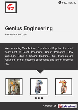 08377801730
A Member of
Genius Engineering
www.geniuspackaging.com
We are leading Manufacturer, Exporter and Supplier of a broad
assortment of Pouch Packaging, Carton Packaging, Flow
Wrapping, Filling & Sealing Machines. Our Products are
reckoned for their excellent performance and longer functional
life.
 