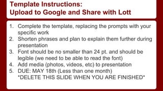 Template Instructions:
Upload to Google and Share with Lott
1. Complete the template, replacing the prompts with your
specific work
2. Shorten phrases and plan to explain them further during
presentation
3. Font should be no smaller than 24 pt. and should be
legible (we need to be able to read the font)
4. Add media (photos, videos, etc) to presentation
5. DUE: MAY 18th (Less than one month)
*DELETE THIS SLIDE WHEN YOU ARE FINISHED*
 