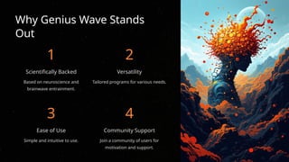 Why Genius Wave Stands
Out
1
Scientifically Backed
Based on neuroscience and
brainwave entrainment.
2
Versatility
Tailored programs for various needs.
3
Ease of Use
Simple and intuitive to use.
4
Community Support
Join a community of users for
motivation and support.
 