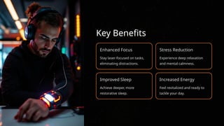 Key Benefits
Enhanced Focus
Stay laser-focused on tasks,
eliminating distractions.
Stress Reduction
Experience deep relaxation
and mental calmness.
Improved Sleep
Achieve deeper, more
restorative sleep.
Increased Energy
Feel revitalized and ready to
tackle your day.
 